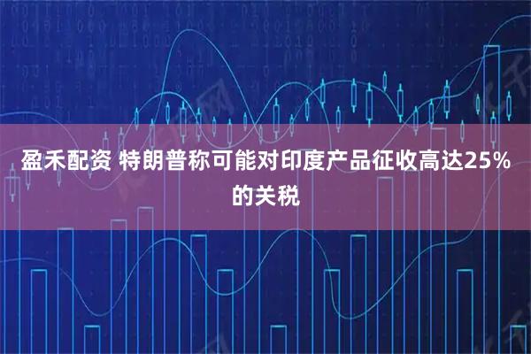 盈禾配资 特朗普称可能对印度产品征收高达25%的关税