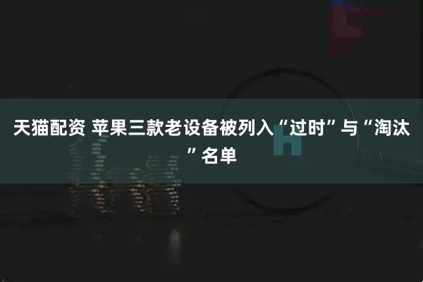 天猫配资 苹果三款老设备被列入“过时”与“淘汰”名单