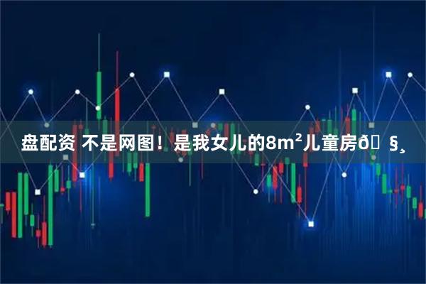 盘配资 不是网图！是我女儿的8m²儿童房🧸