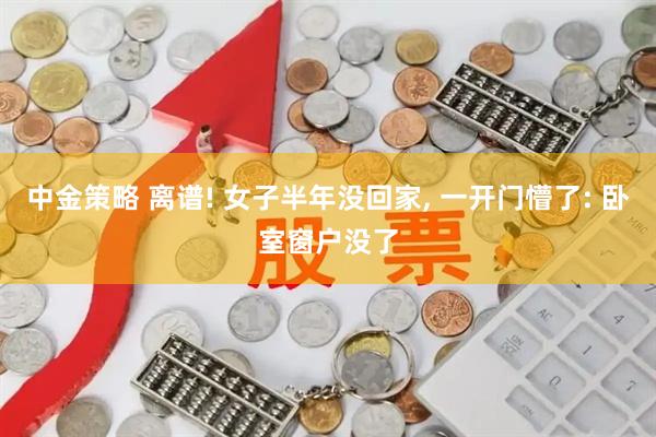 中金策略 离谱! 女子半年没回家, 一开门懵了: 卧室窗户没了
