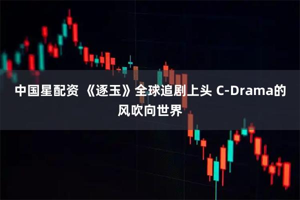 中国星配资 《逐玉》全球追剧上头 C-Drama的风吹向世界