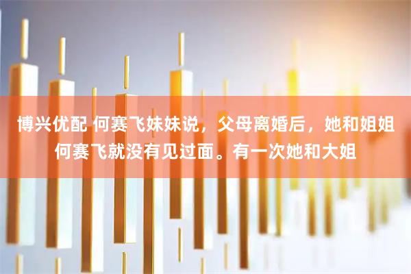 博兴优配 何赛飞妹妹说，父母离婚后，她和姐姐何赛飞就没有见过面。有一次她和大姐