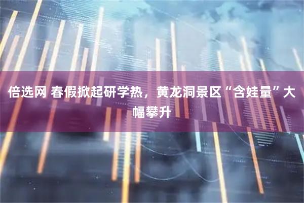 倍选网 春假掀起研学热，黄龙洞景区“含娃量”大幅攀升
